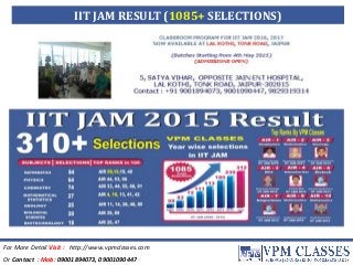 For More Detail Visit : http://www.vpmclasses.com
Or Contact : Mob: 09001894073, 09001090447
IIT JAM RESULT (1085+ SELECTIONS)
 