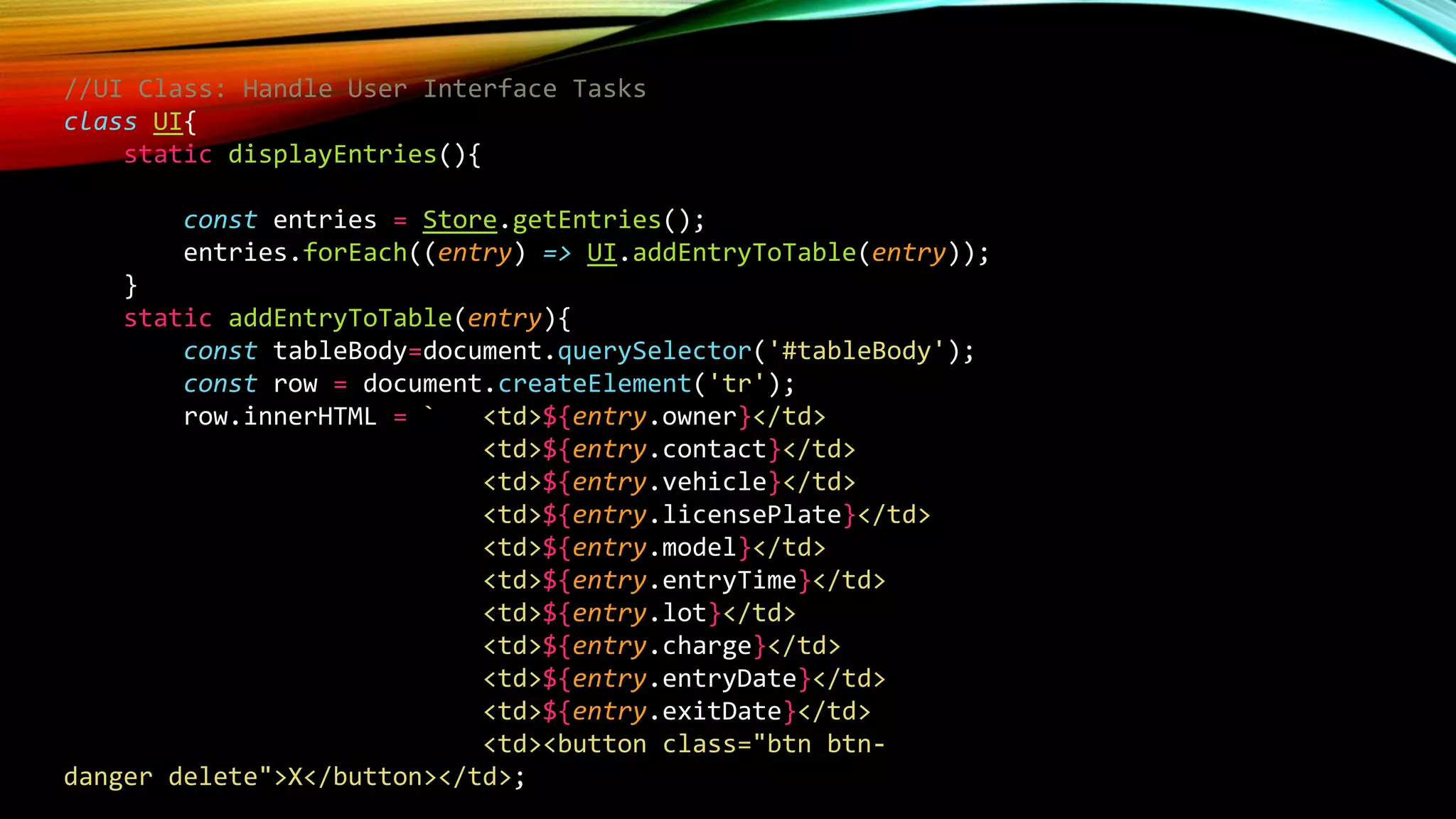 //UI Class: Handle User Interface Tasks
class UI{
static displayEntries(){
const entries = Store.getEntries();
entries.forEach((entry) => UI.addEntryToTable(entry));
}
static addEntryToTable(entry){
const tableBody=document.querySelector('#tableBody');
const row = document.createElement('tr');
row.innerHTML = ` <td>${entry.owner}</td>
<td>${entry.contact}</td>
<td>${entry.vehicle}</td>
<td>${entry.licensePlate}</td>
<td>${entry.model}</td>
<td>${entry.entryTime}</td>
<td>${entry.lot}</td>
<td>${entry.charge}</td>
<td>${entry.entryDate}</td>
<td>${entry.exitDate}</td>
<td><button class="btn btn-
danger delete">X</button></td>;
 