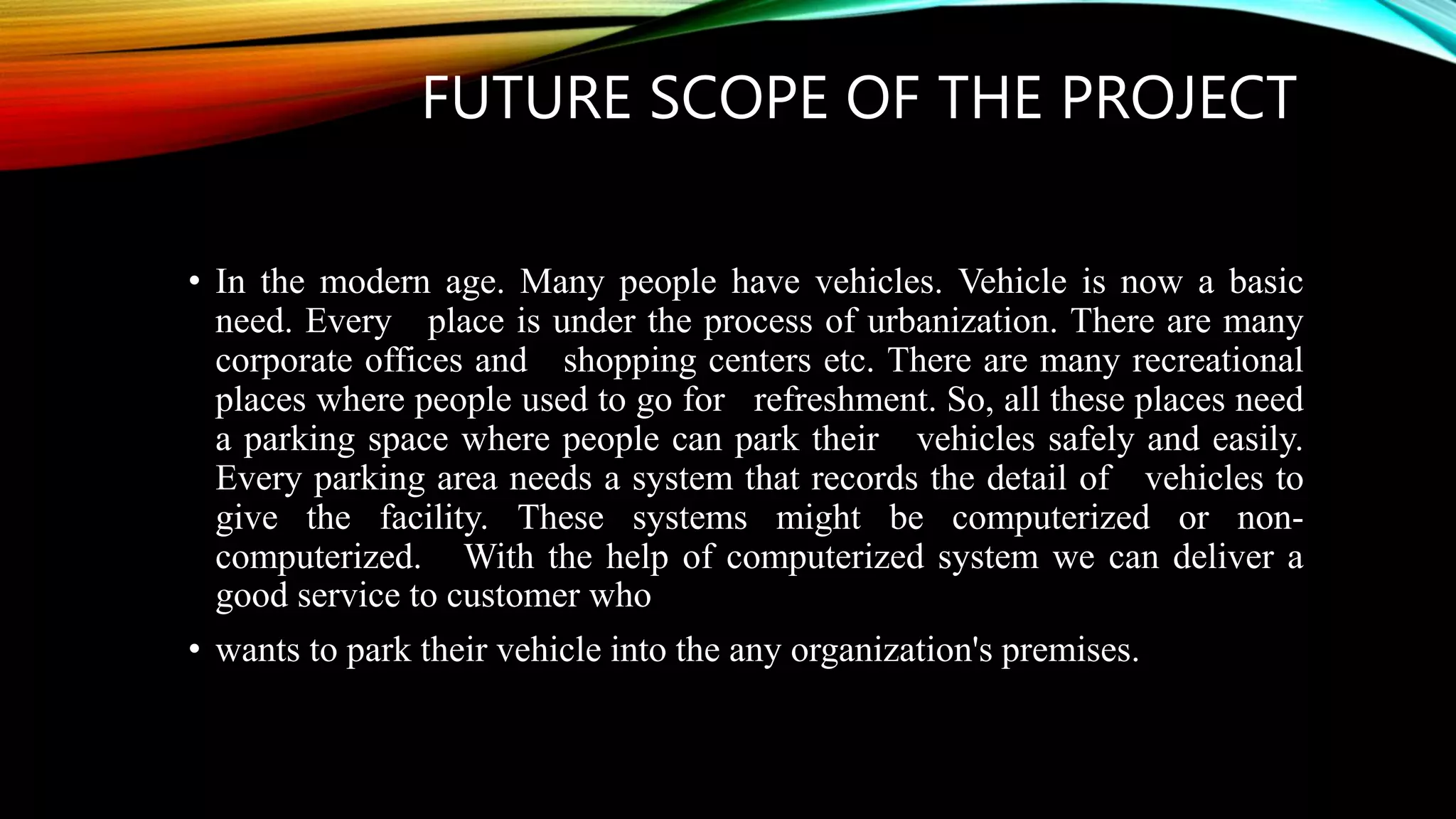 FUTURE SCOPE OF THE PROJECT
• In the modern age. Many people have vehicles. Vehicle is now a basic
need. Every place is under the process of urbanization. There are many
corporate offices and shopping centers etc. There are many recreational
places where people used to go for refreshment. So, all these places need
a parking space where people can park their vehicles safely and easily.
Every parking area needs a system that records the detail of vehicles to
give the facility. These systems might be computerized or non-
computerized. With the help of computerized system we can deliver a
good service to customer who
• wants to park their vehicle into the any organization's premises.
 