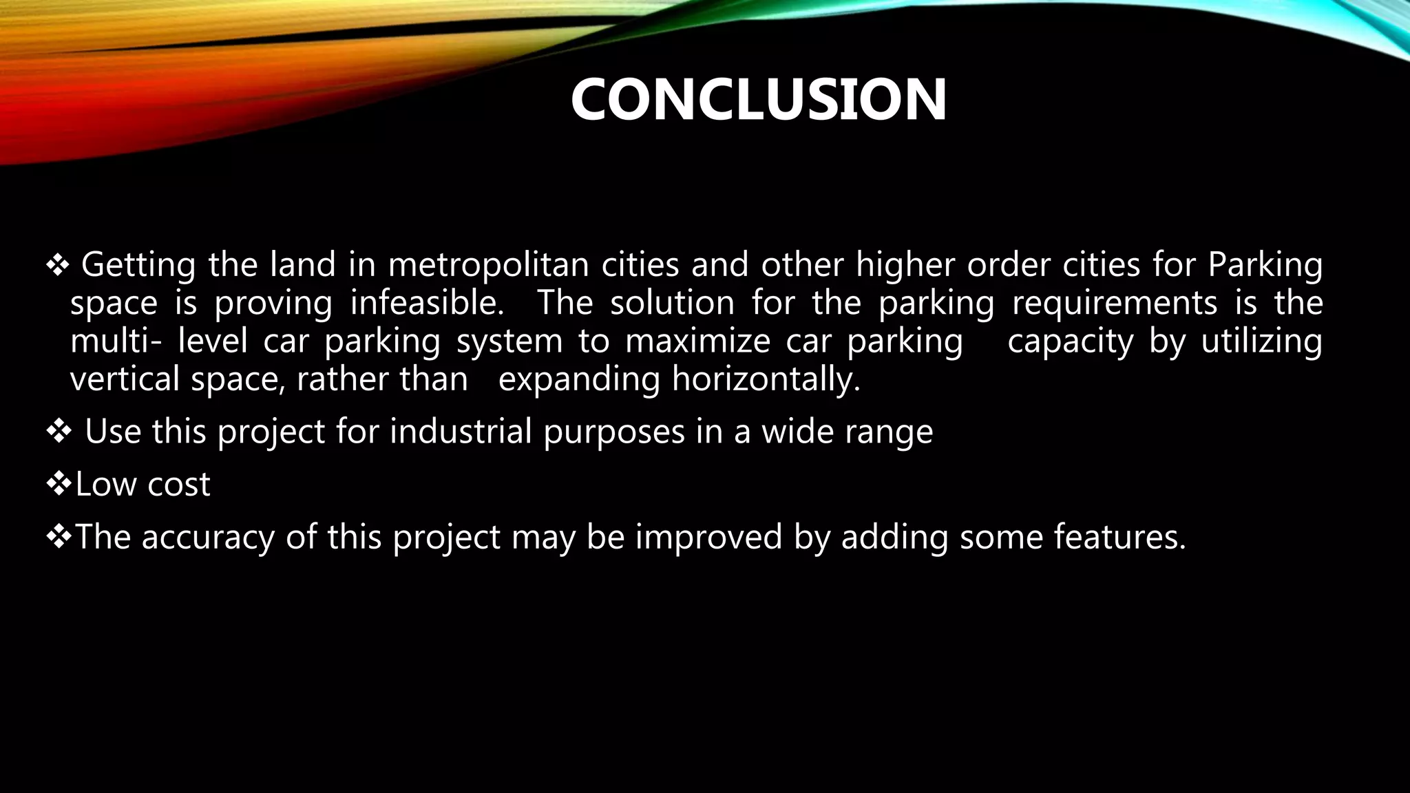 CONCLUSION
 Getting the land in metropolitan cities and other higher order cities for Parking
space is proving infeasible. The solution for the parking requirements is the
multi- level car parking system to maximize car parking capacity by utilizing
vertical space, rather than expanding horizontally.
 Use this project for industrial purposes in a wide range
Low cost
The accuracy of this project may be improved by adding some features.
 