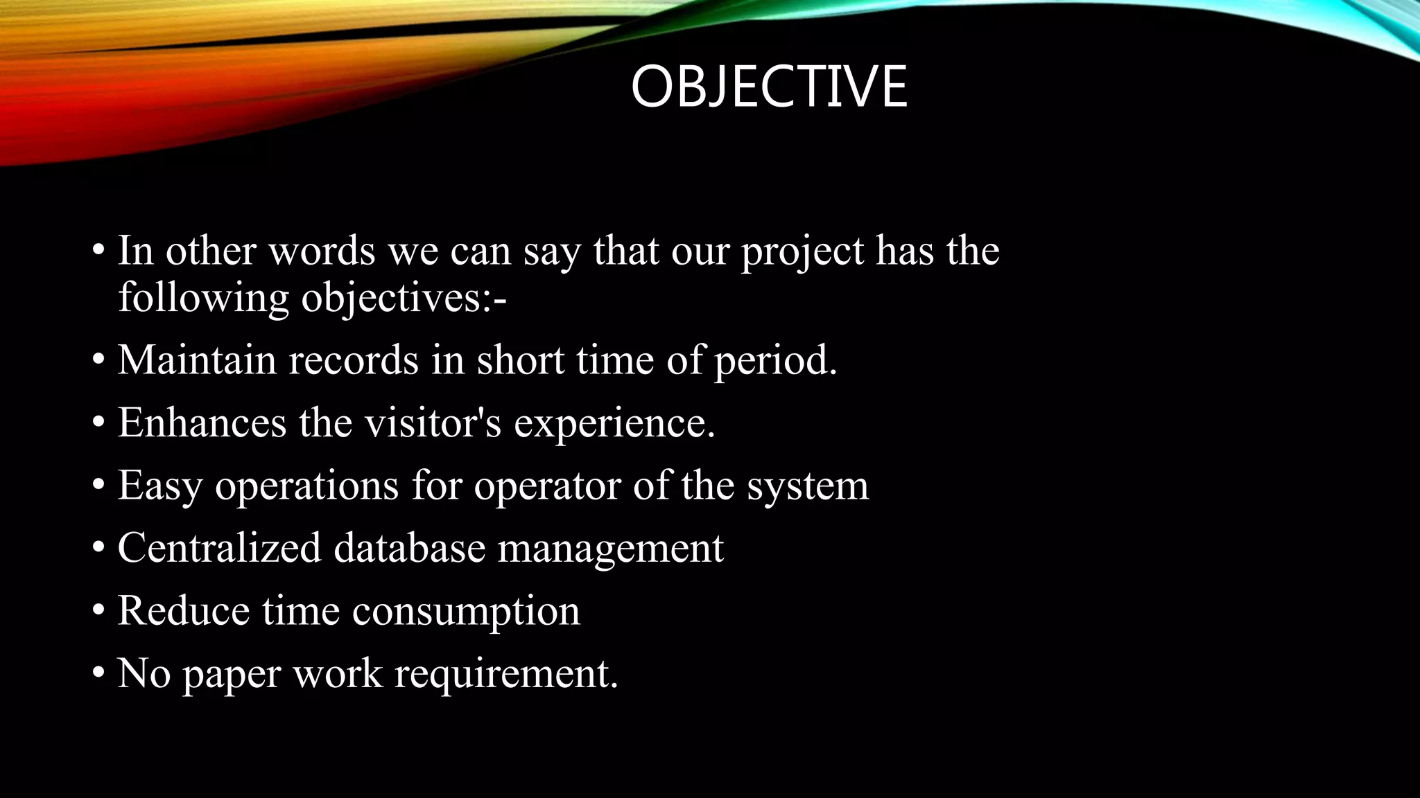 OBJECTIVE
• In other words we can say that our project has the
following objectives:-
• Maintain records in short time of period.
• Enhances the visitor's experience.
• Easy operations for operator of the system
• Centralized database management
• Reduce time consumption
• No paper work requirement.
 