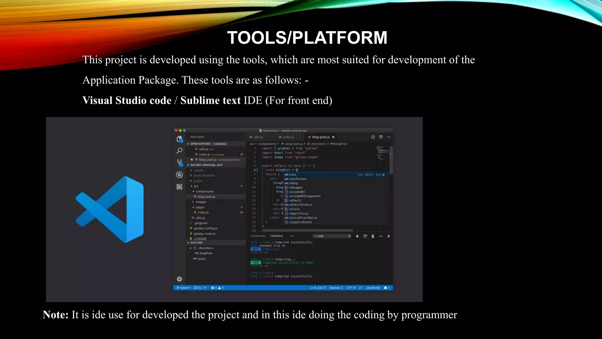 TOOLS/PLATFORM
This project is developed using the tools, which are most suited for development of the
Application Package. These tools are as follows: -
Visual Studio code / Sublime text IDE (For front end)
Note: It is ide use for developed the project and in this ide doing the coding by programmer
 