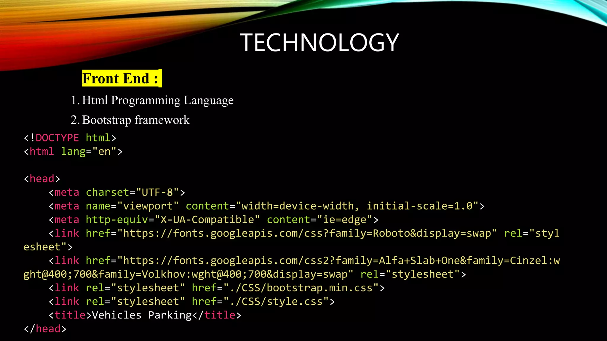 TECHNOLOGY
• Front End :
1.Html Programming Language
2.Bootstrap framework
<!DOCTYPE html>
<html lang="en">
<head>
<meta charset="UTF-8">
<meta name="viewport" content="width=device-width, initial-scale=1.0">
<meta http-equiv="X-UA-Compatible" content="ie=edge">
<link href="https://fonts.googleapis.com/css?family=Roboto&display=swap" rel="styl
esheet">
<link href="https://fonts.googleapis.com/css2?family=Alfa+Slab+One&family=Cinzel:w
ght@400;700&family=Volkhov:wght@400;700&display=swap" rel="stylesheet">
<link rel="stylesheet" href="./CSS/bootstrap.min.css">
<link rel="stylesheet" href="./CSS/style.css">
<title>Vehicles Parking</title>
</head>
 