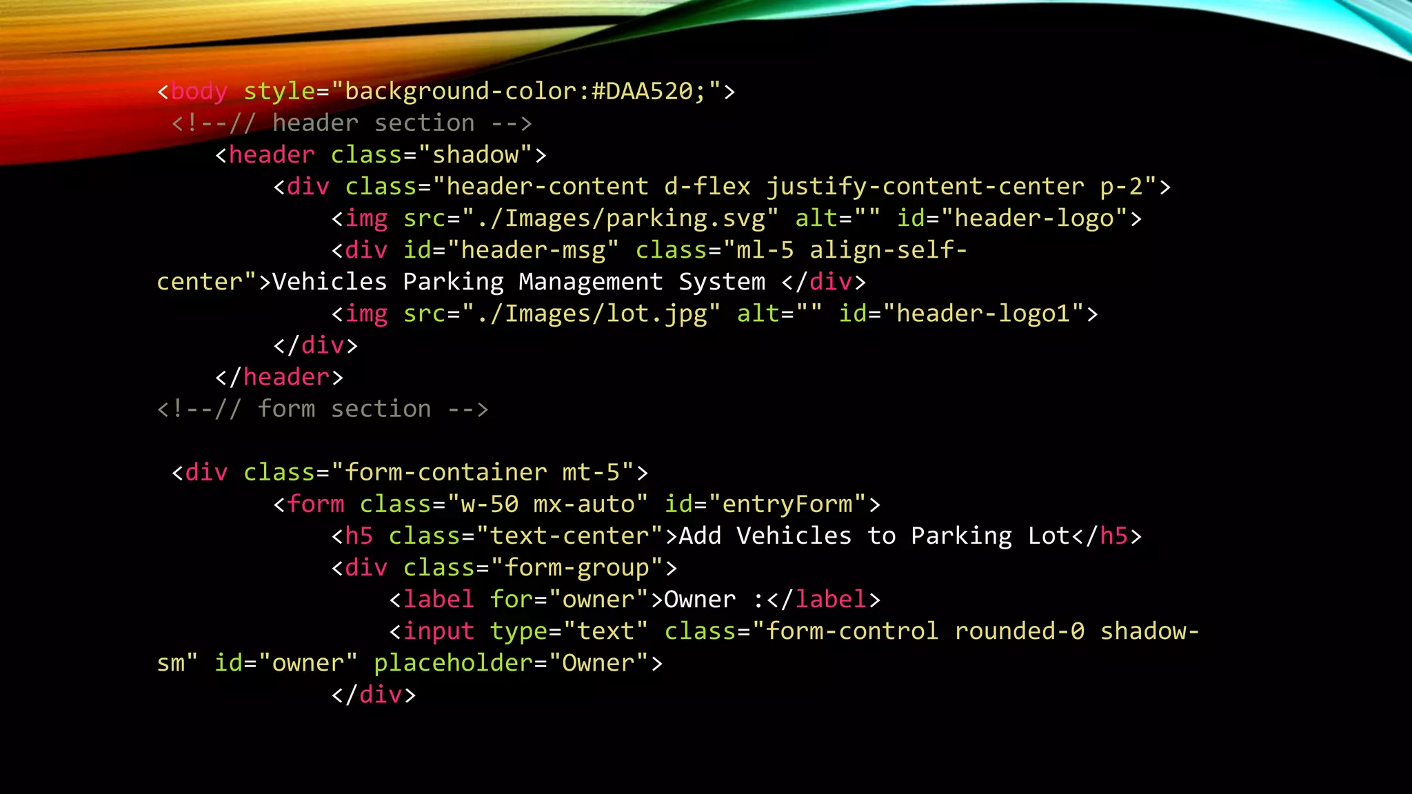 <body style="background-color:#DAA520;">
<!--// header section -->
<header class="shadow">
<div class="header-content d-flex justify-content-center p-2">
<img src="./Images/parking.svg" alt="" id="header-logo">
<div id="header-msg" class="ml-5 align-self-
center">Vehicles Parking Management System </div>
<img src="./Images/lot.jpg" alt="" id="header-logo1">
</div>
</header>
<!--// form section -->
<div class="form-container mt-5">
<form class="w-50 mx-auto" id="entryForm">
<h5 class="text-center">Add Vehicles to Parking Lot</h5>
<div class="form-group">
<label for="owner">Owner :</label>
<input type="text" class="form-control rounded-0 shadow-
sm" id="owner" placeholder="Owner">
</div>
 