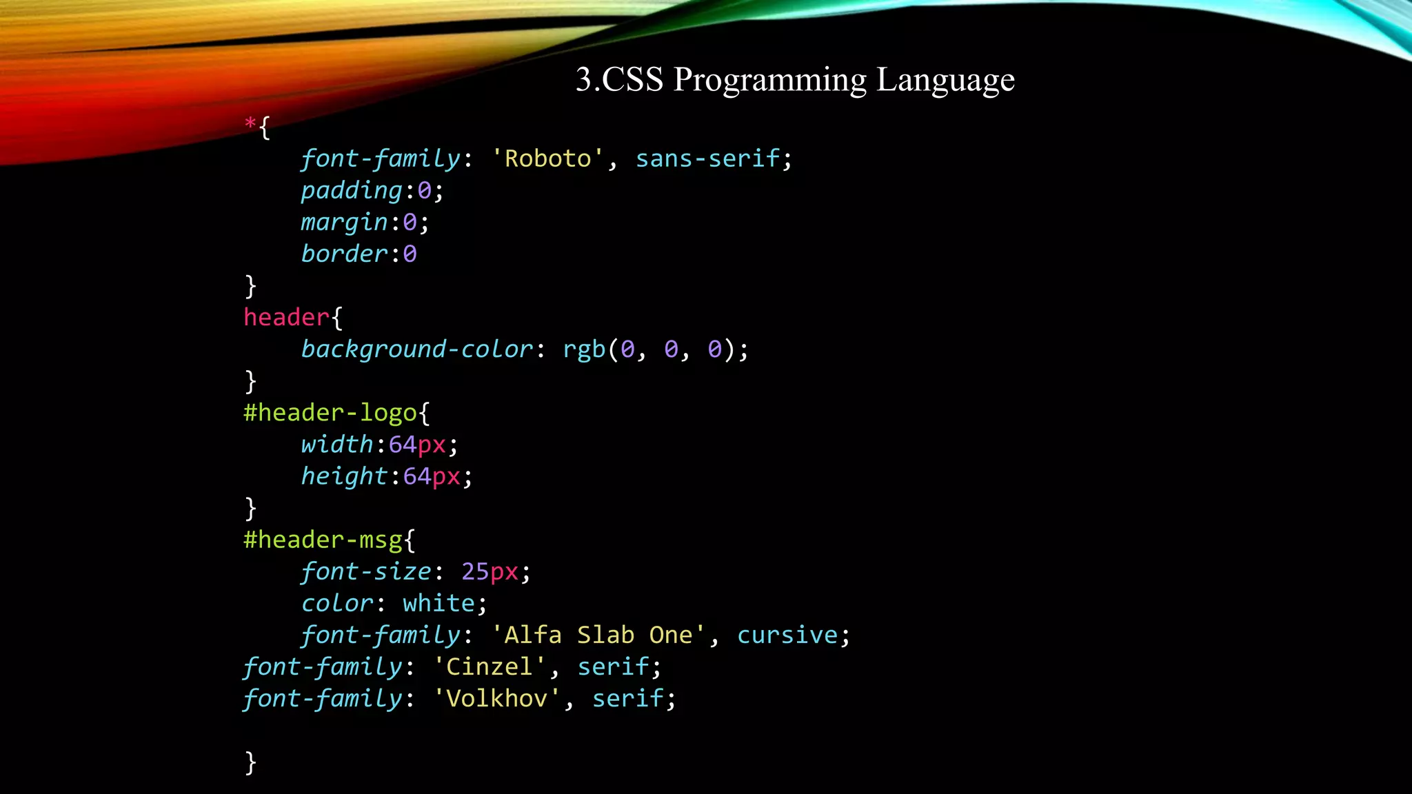 3.CSS Programming Language
*{
font-family: 'Roboto', sans-serif;
padding:0;
margin:0;
border:0
}
header{
background-color: rgb(0, 0, 0);
}
#header-logo{
width:64px;
height:64px;
}
#header-msg{
font-size: 25px;
color: white;
font-family: 'Alfa Slab One', cursive;
font-family: 'Cinzel', serif;
font-family: 'Volkhov', serif;
}
 