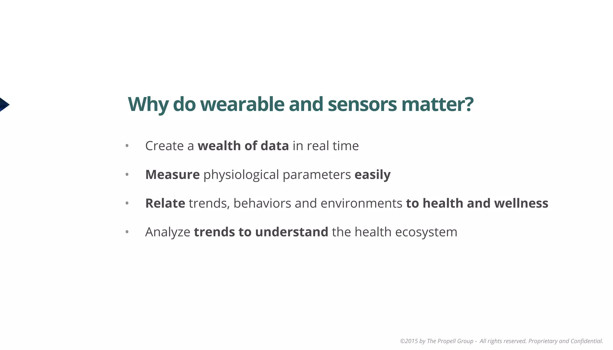 ©2015 by The Propell Group - All rights reserved. Proprietary and Conﬁdential.
•  Create a wealth of data in real time
•  Measure physiological parameters easily
•  Relate trends, behaviors and environments to health and wellness
•  Analyze trends to understand the health ecosystem
Why do wearable and sensors matter?
 