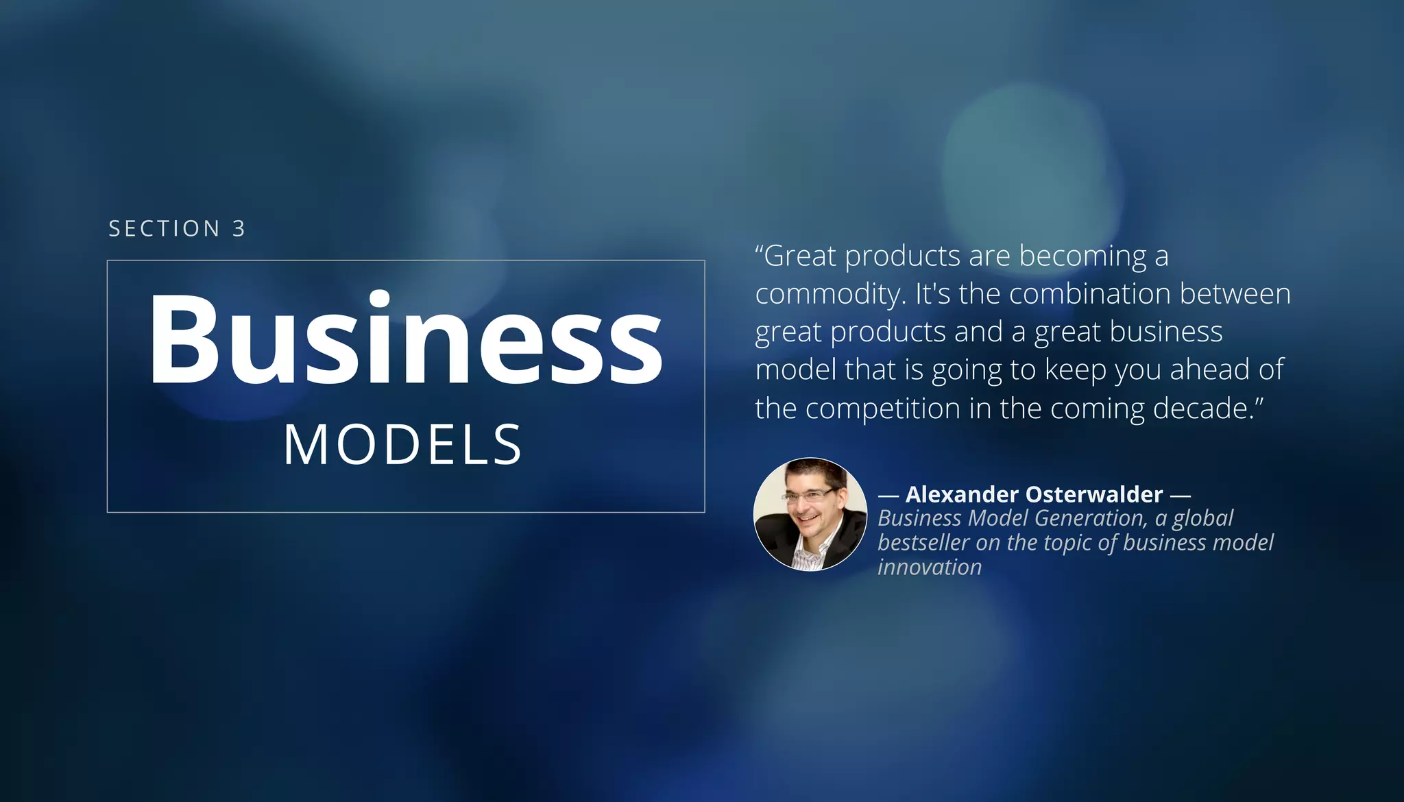 Business
MODELS
“Great products are becoming a
commodity. It's the combination between
great products and a great business
model that is going to keep you ahead of
the competition in the coming decade.”
— Alexander Osterwalder —
Business Model Generation, a global
bestseller on the topic of business model
innovation
SECTION 3
 