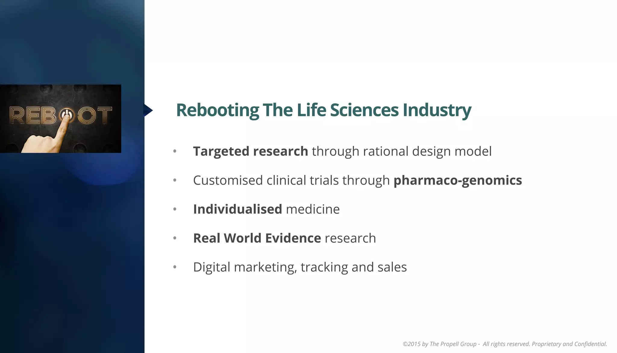 ©2015 by The Propell Group - All rights reserved. Proprietary and Conﬁdential.
•  Targeted research through rational design model
•  Customised clinical trials through pharmaco-genomics
•  Individualised medicine
•  Real World Evidence research
•  Digital marketing, tracking and sales
Rebooting The Life Sciences Industry
 