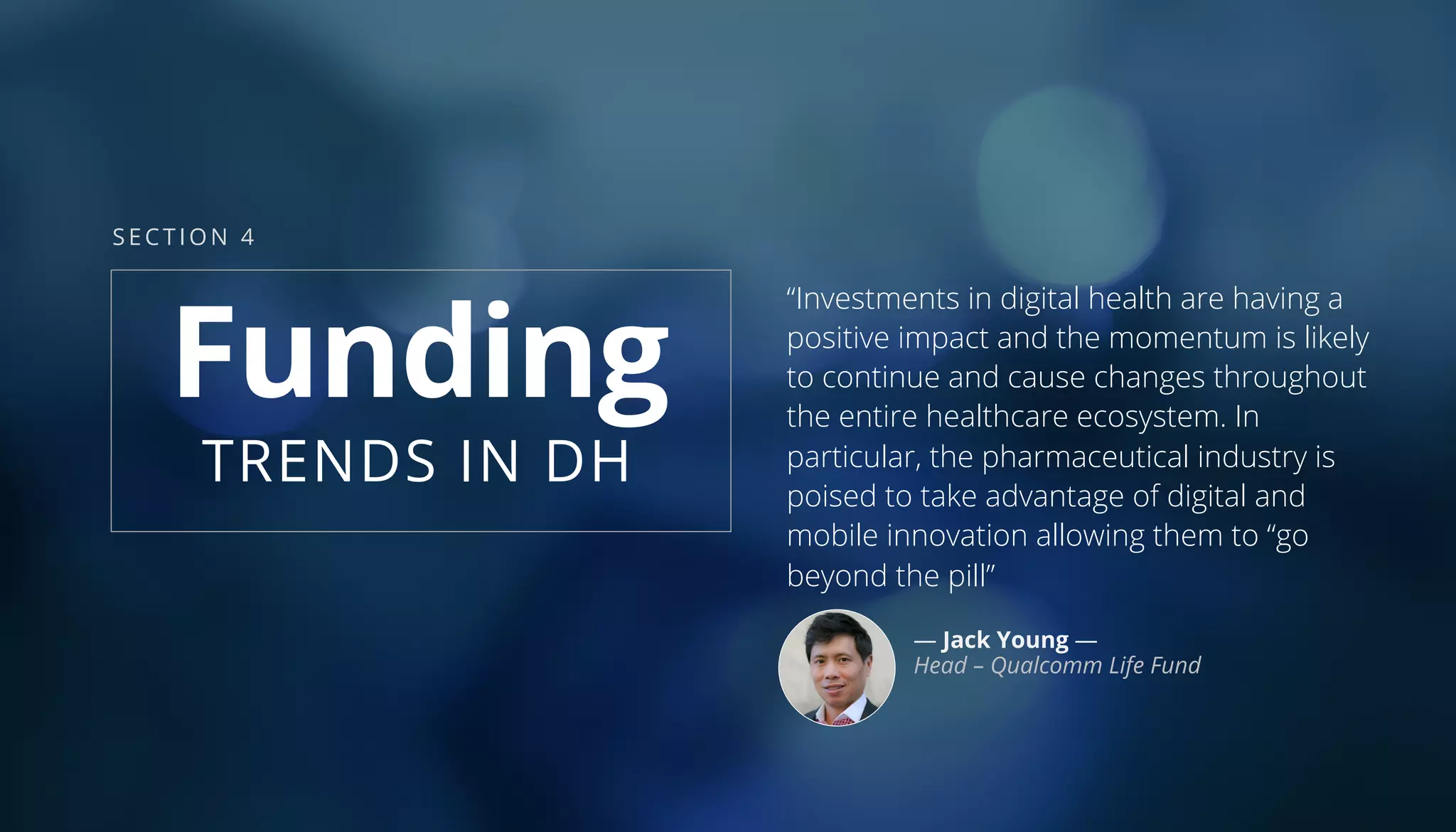 “Investments in digital health are having a
positive impact and the momentum is likely
to continue and cause changes throughout
the entire healthcare ecosystem. In
particular, the pharmaceutical industry is
poised to take advantage of digital and
mobile innovation allowing them to “go
beyond the pill”
— Jack Young —
Head – Qualcomm Life Fund
Funding
TRENDS IN DH
SECTION 4
 