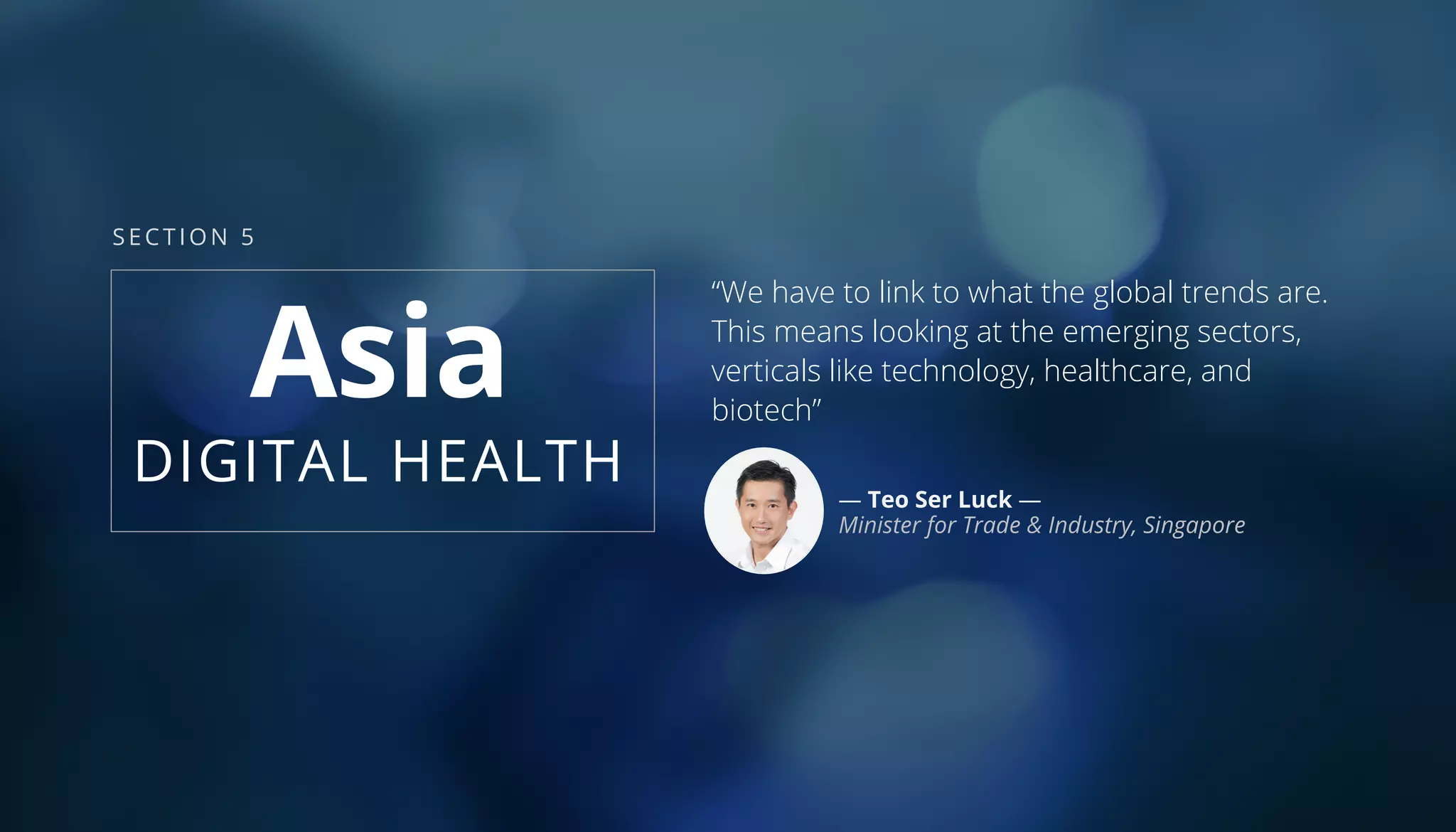 Asia
DIGITAL HEALTH
“We have to link to what the global trends are.
This means looking at the emerging sectors,
verticals like technology, healthcare, and
biotech”
— Teo Ser Luck —
Minister for Trade & Industry, Singapore
SECTION 5
 