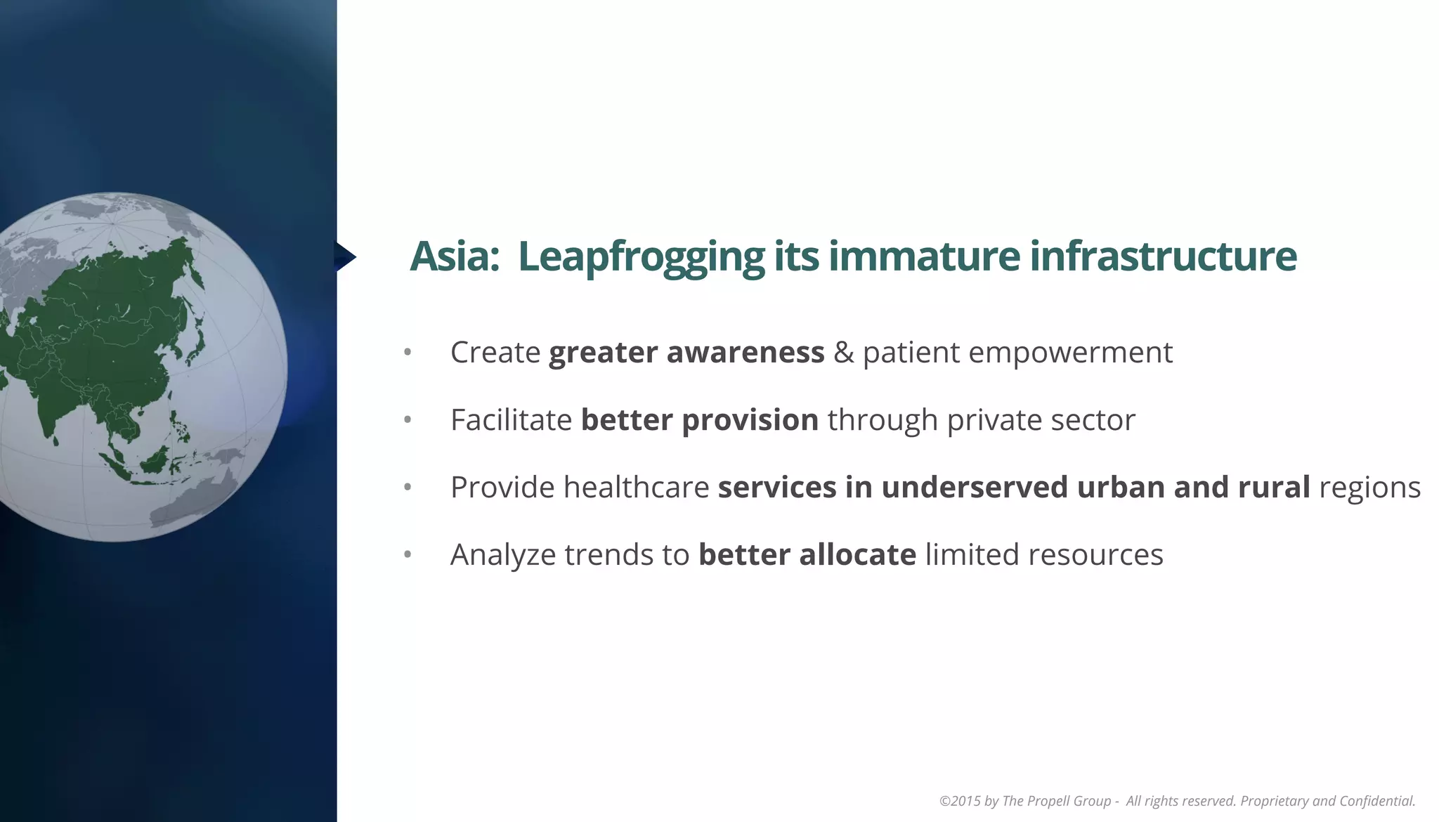 ©2015 by The Propell Group - All rights reserved. Proprietary and Conﬁdential.
•  Create greater awareness & patient empowerment
•  Facilitate better provision through private sector
•  Provide healthcare services in underserved urban and rural regions
•  Analyze trends to better allocate limited resources
Asia: Leapfrogging its immature infrastructure
 