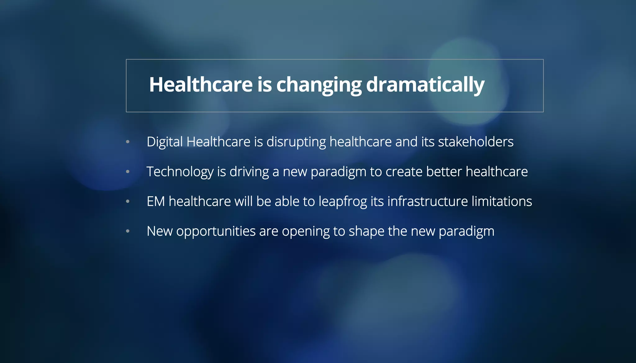 •  Digital Healthcare is disrupting healthcare and its stakeholders
•  Technology is driving a new paradigm to create better healthcare
•  EM healthcare will be able to leapfrog its infrastructure limitations
•  New opportunities are opening to shape the new paradigm
Healthcare is changing dramatically
 