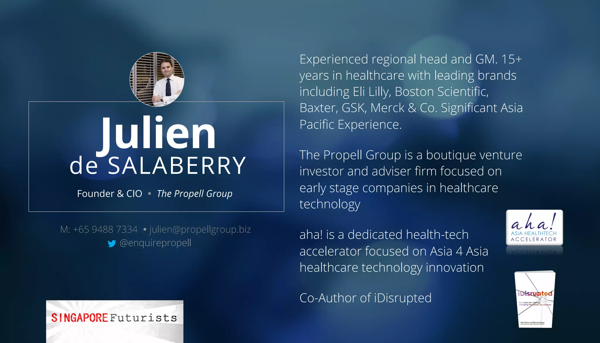 Julien
de SALABERRY
Experienced regional head and GM. 15+
years in healthcare with leading brands
including Eli Lilly, Boston Scientiﬁc,
Baxter, GSK, Merck & Co. Signiﬁcant Asia
Paciﬁc Experience.
The Propell Group is a boutique venture
investor and adviser ﬁrm focused on
early stage companies in healthcare
technology
aha! is a dedicated health-tech
accelerator focused on Asia 4 Asia
healthcare technology innovation
Co-Author of iDisrupted
Founder & CIO Ÿ The Propell Group
M: +65 9488 7334 Ÿ julien@propellgroup.biz
@enquirepropell
 