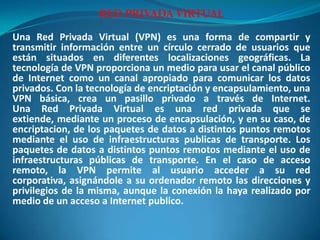 RED PRIVADA VIRTUAL Una Red Privada Virtual (VPN) es una forma de compartir y transmitir información entre un círculo cerrado de usuarios que están situados en diferentes localizaciones geográficas. La tecnología de VPN proporciona un medio para usar el canal público de Internet como un canal apropiado para comunicar los datos privados. Con la tecnología de encriptación y encapsulamiento, una VPN básica, crea un pasillo privado a través de Internet. Una Red Privada Virtual es una red privada que se extiende, mediante un proceso de encapsulación, y en su caso, de encriptacion, de los paquetes de datos a distintos puntos remotos mediante el uso de infraestructuras publicas de transporte. Los paquetes de datos a distintos puntos remotos mediante el uso de infraestructuras públicas de transporte. En el caso de acceso remoto, la VPN permite al usuario acceder a su red corporativa, asignándole a su ordenador remoto las direcciones y privilegios de la misma, aunque la conexión la haya realizado por medio de un acceso a Internet publico.  