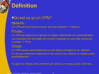 Définition Qu’est ce qu’un VPN? Network  : Un VPN permet d’interconnecter des sites distants => Réseau  Private : Un VPN est réservé à un groupe d’usagers déterminés par authentification. Les données sont échangés de manière masquée au yeux des autres par cryptage => Privé Virtual : Un VPN repose essentiellement sur des lignes partagés et non dédiées . Il n’est pas réellement déterminé.Il est construit par dessus un réseau public essentiellement. Il s’agit d’un réseau privé construit par dessus un réseau public (Internet). 