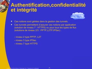 Authentification,confidentialité et intégrité Ces notions sont gérées dans la gestion des tunnels. Ces tunnels permettent d’assurer ces notions par application (solution de niveau 7 : HTTPS) ou pour tous les types de flux (solutions de niveau 2/3 : PPTP,L2TP,IPSec) . - niveau 2 type PPTP, L2T - niveau 3 type IPSec  - niveau 7 type HTTPS 