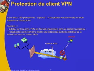 Protection du client VPN Des clients VPN peuvent être “ hijacked ” et des pirates peuvent accéder en toute impunité au réseau privé. Solution => - installer sur les clients VPN des firewalls personnels gérés de manière centralisée . - l’organisation doit chercher à fournir une solution de gestion centralisée de la sécurité de tous les clients VPNs Internet Attacker Cable or xDSL 