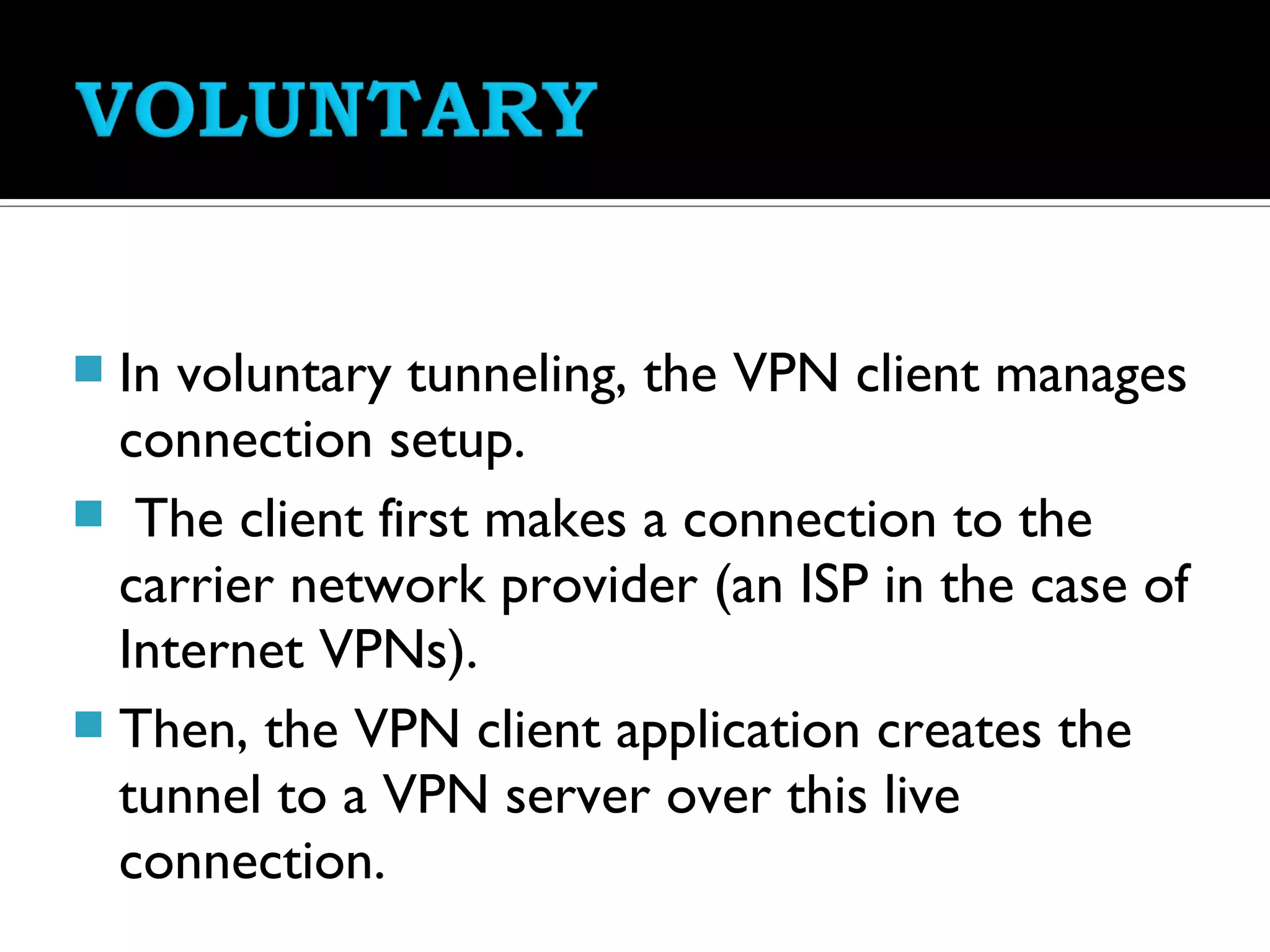  In voluntary tunneling, the VPN client manages
  connection setup.
 The client first makes a connection to the
  carrier network provider (an ISP in the case of
  Internet VPNs).
 Then, the VPN client application creates the
  tunnel to a VPN server over this live
  connection.
 