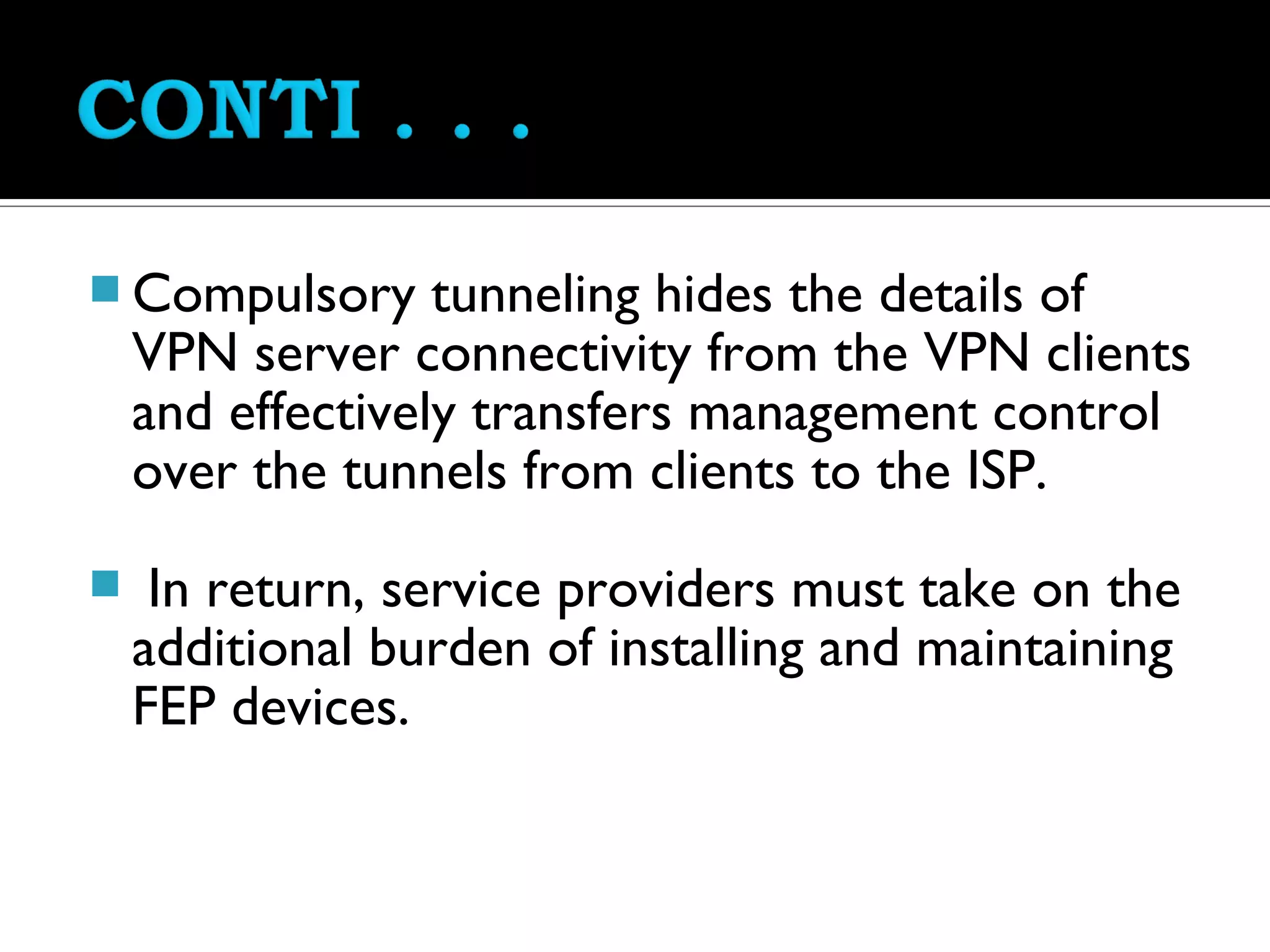  Compulsory      tunneling hides the details of
    VPN server connectivity from the VPN clients
    and effectively transfers management control
    over the tunnels from clients to the ISP.
    In return, service providers must take on the
    additional burden of installing and maintaining
    FEP devices.
 