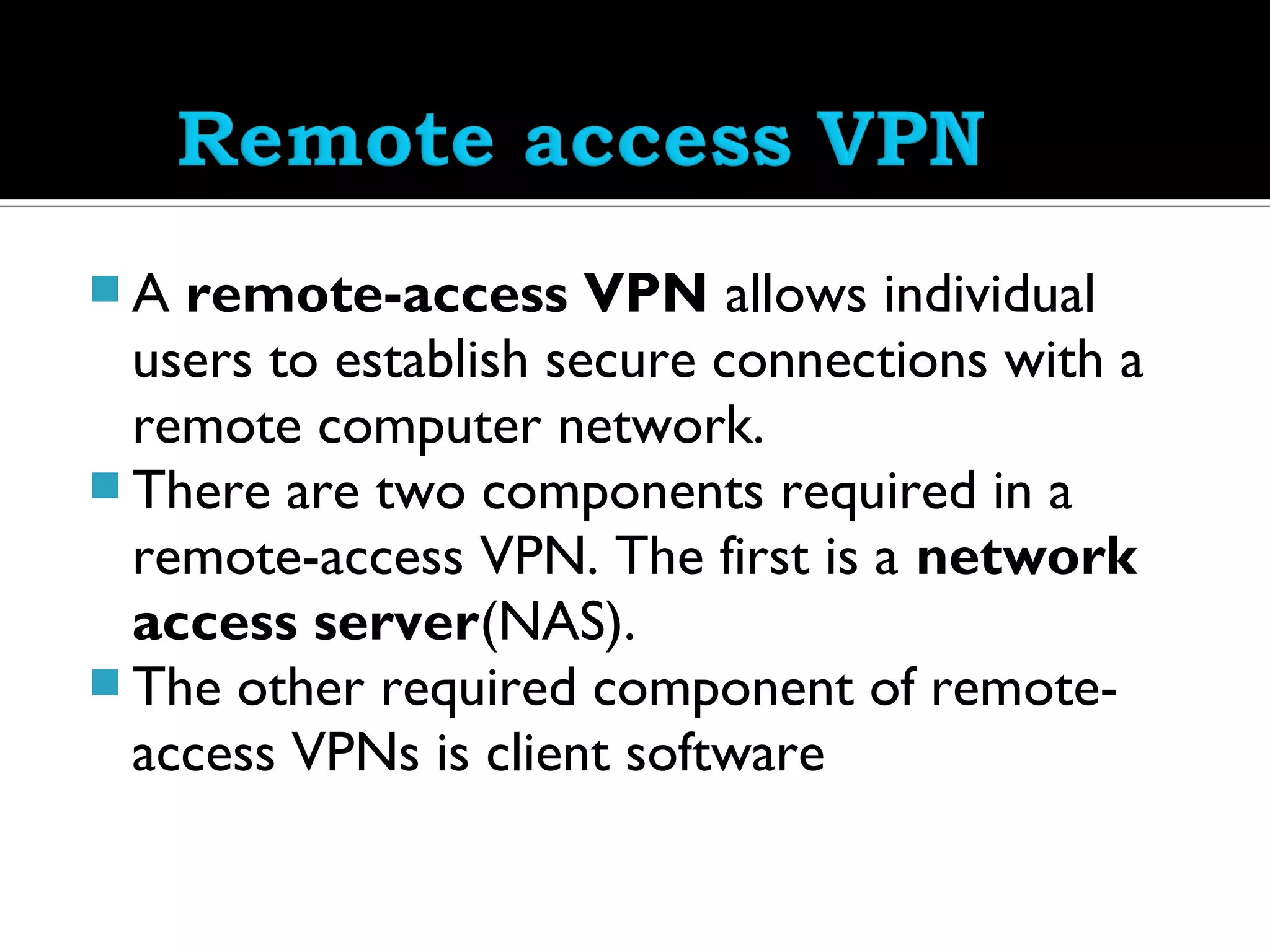 A  remote-access VPN allows individual
  users to establish secure connections with a
  remote computer network.
 There are two components required in a
  remote-access VPN. The first is a network
  access server(NAS).
 The other required component of remote-
  access VPNs is client software
 