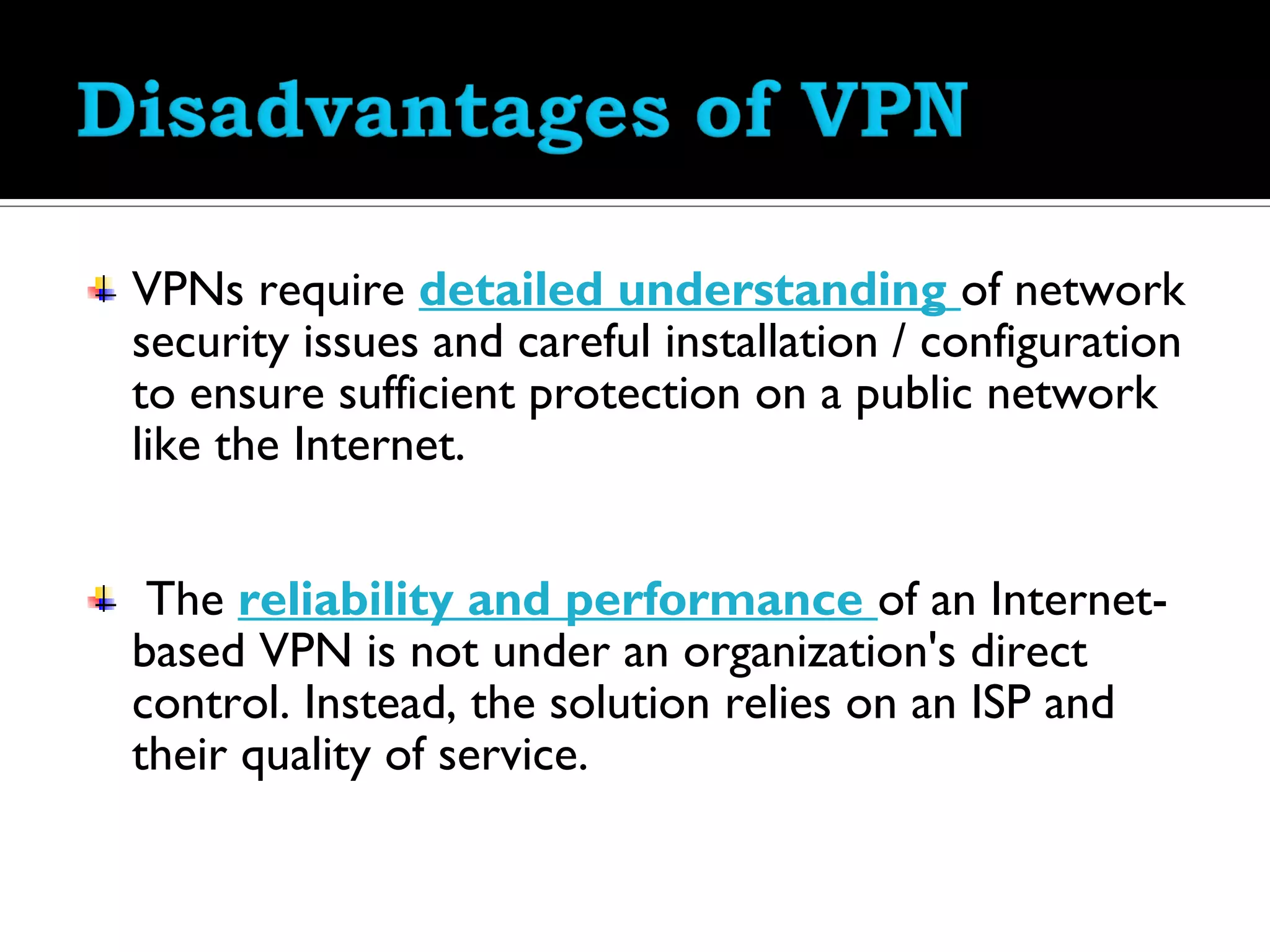 VPNs require detailed understanding of network
security issues and careful installation / configuration
to ensure sufficient protection on a public network
like the Internet.


 The reliability and performance of an Internet-
based VPN is not under an organization's direct
control. Instead, the solution relies on an ISP and
their quality of service.
 