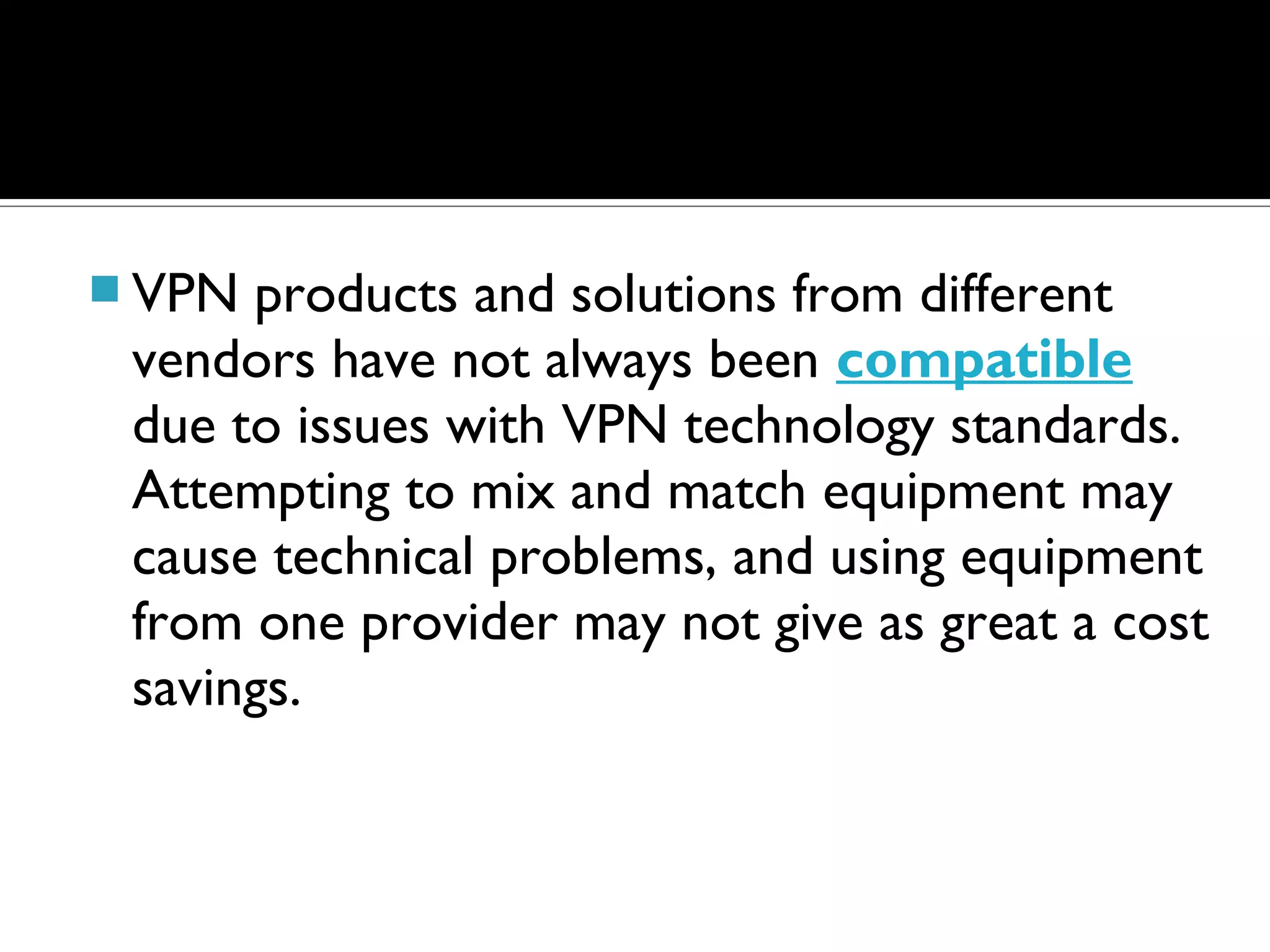 VPN products and solutions from different
 vendors have not always been compatible
 due to issues with VPN technology standards.
 Attempting to mix and match equipment may
 cause technical problems, and using equipment
 from one provider may not give as great a cost
 savings.
 