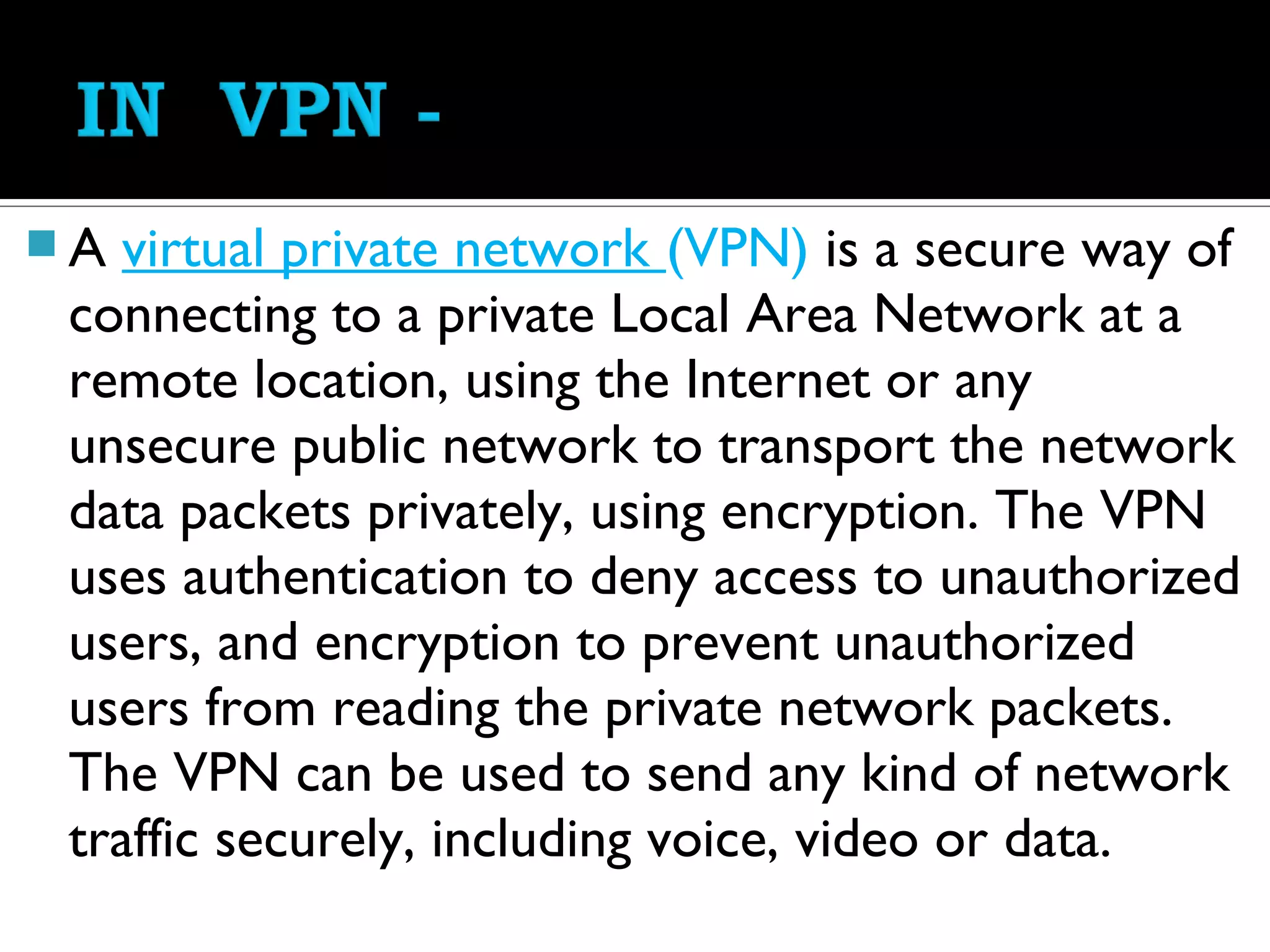 A  virtual private network (VPN) is a secure way of
 connecting to a private Local Area Network at a
 remote location, using the Internet or any
 unsecure public network to transport the network
 data packets privately, using encryption. The VPN
 uses authentication to deny access to unauthorized
 users, and encryption to prevent unauthorized
 users from reading the private network packets.
 The VPN can be used to send any kind of network
 traffic securely, including voice, video or data.
 