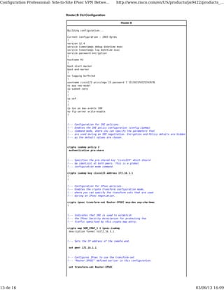 Router B CLI Configuration
Router B
Building configuration...
Current configuration : 2403 bytes
!
version 12.4
service timestamps debug datetime msec
service timestamps log datetime msec
service password-encryption
!
hostname R3
!
boot-start-marker
boot-end-marker
!
no logging buffered
!
username cisco123 privilege 15 password 7 1511021F07257A767B
no aaa new-model
ip subnet-zero
!
!
ip cef
!
!
ip ips po max-events 100
no ftp-server write-enable
!
!--- Configuration for IKE policies.
!--- Enables the IKE policy configuration (config-isakmp)
!--- command mode, where you can specify the parameters that
!--- are used during an IKE negotiation. Encryption and Policy details are hidden
!--- as the default values are chosen.
crypto isakmp policy 2
authentication pre-share
!--- Specifies the pre-shared key "cisco123" which should
!--- be identical at both peers. This is a global
!--- configuration mode command.
crypto isakmp key cisco123 address 172.16.1.1
!
!
!--- Configuration for IPsec policies.
!--- Enables the crypto transform configuration mode,
!--- where you can specify the transform sets that are used
!--- during an IPsec negotiation.
crypto ipsec transform-set Router-IPSEC esp-des esp-sha-hmac
!
!--- Indicates that IKE is used to establish
!--- the IPsec Security Association for protecting the
!--- traffic specified by this crypto map entry.
crypto map SDM_CMAP_1 1 ipsec-isakmp
description Tunnel to172.16.1.1
!--- Sets the IP address of the remote end.
set peer 172.16.1.1
!--- Configures IPsec to use the transform-set
!--- "Router-IPSEC" defined earlier in this configuration.
set transform-set Router-IPSEC
Conﬁguration Professional: Site-to-Site IPsec VPN Betwe... http://www.cisco.com/en/US/products/ps9422/products_...
13 de 16 03/06/13 16:09
 