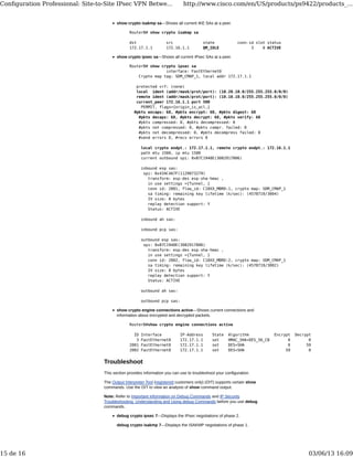 show crypto isakmp sa—Shows all current IKE SAs at a peer.
RouterB# show crypto isakmp sa
dst src state conn-id slot status
172.17.1.1 172.16.1.1 QM_IDLE 3 0 ACTIVE
show crypto ipsec sa—Shows all current IPsec SAs at a peer.
RouterB# show crypto ipsec sa
interface: FastEthernet0
Crypto map tag: SDM_CMAP_1, local addr 172.17.1.1
protected vrf: (none)
local ident (addr/mask/prot/port): (10.20.10.0/255.255.255.0/0/0)
remote ident (addr/mask/prot/port): (10.10.10.0/255.255.255.0/0/0)
current_peer 172.16.1.1 port 500
PERMIT, flags={origin_is_acl,}
#pkts encaps: 68, #pkts encrypt: 68, #pkts digest: 68
#pkts decaps: 68, #pkts decrypt: 68, #pkts verify: 68
#pkts compressed: 0, #pkts decompressed: 0
#pkts not compressed: 0, #pkts compr. failed: 0
#pkts not decompressed: 0, #pkts decompress failed: 0
#send errors 0, #recv errors 0
local crypto endpt.: 172.17.1.1, remote crypto endpt.: 172.16.1.1
path mtu 1500, ip mtu 1500
current outbound spi: 0xB7C1948E(3082917006)
inbound esp sas:
spi: 0x434C4A7F(1129073279)
transform: esp-des esp-sha-hmac ,
in use settings ={Tunnel, }
conn id: 2001, flow_id: C18XX_MBRD:1, crypto map: SDM_CMAP_1
sa timing: remaining key lifetime (k/sec): (4578719/3004)
IV size: 8 bytes
replay detection support: Y
Status: ACTIVE
inbound ah sas:
inbound pcp sas:
outbound esp sas:
spi: 0xB7C1948E(3082917006)
transform: esp-des esp-sha-hmac ,
in use settings ={Tunnel, }
conn id: 2002, flow_id: C18XX_MBRD:2, crypto map: SDM_CMAP_1
sa timing: remaining key lifetime (k/sec): (4578719/3002)
IV size: 8 bytes
replay detection support: Y
Status: ACTIVE
outbound ah sas:
outbound pcp sas:
show crypto engine connections active—Shows current connections and
information about encrypted and decrypted packets.
RouterB#show crypto engine connections active
ID Interface IP-Address State Algorithm Encrypt Decrypt
3 FastEthernet0 172.17.1.1 set HMAC_SHA+DES_56_CB 0 0
2001 FastEthernet0 172.17.1.1 set DES+SHA 0 59
2002 FastEthernet0 172.17.1.1 set DES+SHA 59 0
Troubleshoot
This section provides information you can use to troubleshoot your configuration.
The Output Interpreter Tool (registered customers only) (OIT) supports certain show
commands. Use the OIT to view an analysis of show command output.
Note: Refer to Important Information on Debug Commands and IP Security
Troubleshooting: Understanding and Using debug Commands before you use debug
commands.
debug crypto ipsec 7—Displays the IPsec negotiations of phase 2.
debug crypto isakmp 7—Displays the ISAKMP negotiations of phase 1.
Conﬁguration Professional: Site-to-Site IPsec VPN Betwe... http://www.cisco.com/en/US/products/ps9422/products_...
15 de 16 03/06/13 16:09
 