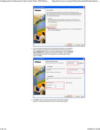 In the next window, provide the VPN Connection Information in the respective
spaces. Choose the interface of the VPN Tunnel from the drop-down menu.
Here, FastEthernet0 is chosen. In the Peer Identity section, choose Peer with
static IP address and provide the remote peer IP address. Then, provide the
Pre-shared Keys (cisco123 in this example) in the Authentication section.
Lastly, click Next.
3.
Click Add in order to add IKE proposals which specify the Encryption
Algorithm, Authentication Algorithm, and the Key Exchange Method.
4.
Conﬁguration Professional: Site-to-Site IPsec VPN Betwe... http://www.cisco.com/en/US/products/ps9422/products_...
3 de 16 03/06/13 16:09
 