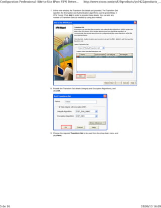 In this new window, the Transform Set details are provided. The Transform Set
specifies the Encryption and Authentication algorithms used to protect Data in
VPN Tunnel. Click Add in order to provide these details. You can add any
number of Transform Sets as needed by using this method.
7.
Provide the Transform Set details (Integrity and Encryption Algorithms), and
click OK.
8.
Choose the required Transform Set to be used from the drop-down menu, and
click Next.
9.
Conﬁguration Professional: Site-to-Site IPsec VPN Betwe... http://www.cisco.com/en/US/products/ps9422/products_...
5 de 16 03/06/13 16:09
 