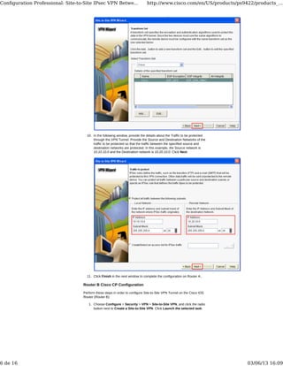 In the following window, provide the details about the Traffic to be protected
through the VPN Tunnel. Provide the Source and Destination Networks of the
traffic to be protected so that the traffic between the specified source and
destination networks are protected. In this example, the Source network is
10.10.10.0 and the Destination network is 10.20.10.0. Click Next.
10.
Click Finish in the next window to complete the configuration on Router A..11.
Router B Cisco CP Configuration
Perform these steps in order to configure Site-to-Site VPN Tunnel on the Cisco IOS
Router (Router B):
Choose Configure > Security > VPN > Site-to-Site VPN, and click the radio
button next to Create a Site-to-Site VPN. Click Launch the selected task.
1.
Conﬁguration Professional: Site-to-Site IPsec VPN Betwe... http://www.cisco.com/en/US/products/ps9422/products_...
6 de 16 03/06/13 16:09
 