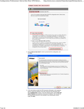 Choose Step by step wizard in order to proceed with the configuration, and
click Next.
2.
In the next window, provide the VPN Connection Information in the respective
spaces. Choose the interface of the VPN Tunnel from the drop-down menu.
Here, FastEthernet0 is chosen. In the Peer Identity section, choose Peer with
static IP address and provide the remote peer IP address. Then, provide the
Pre-shared Keys (cisco123 in this example) in the Authentication section.
Lastly, click Next.
3.
Conﬁguration Professional: Site-to-Site IPsec VPN Betwe... http://www.cisco.com/en/US/products/ps9422/products_...
7 de 16 03/06/13 16:09
 