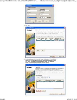 Click Next.6.
In this new window, the Transform Set details are provided. The Transform Set
specifies the Encryption and Authentication algorithms used to protect Data in
VPN Tunnel. Click Add in order to provide these details. You can add any
number of Transform Sets as needed by using this method.
7.
Conﬁguration Professional: Site-to-Site IPsec VPN Betwe... http://www.cisco.com/en/US/products/ps9422/products_...
9 de 16 03/06/13 16:09
 