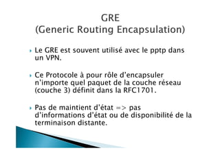 Le GRE est souvent utilisé avec le pptp dans
un VPN.
Ce Protocole à pour rôle d’encapsuler
n’importe quel paquet de la couche réseau
(couche 3) définit dans la RFC1701.
Pas de maintient d’état => pas
d’informations d’état ou de disponibilité de la
terminaison distante.
 