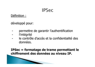 Définition :
développé pour:
- permettre de garantir l'authentification
- l'intégrité
- le contrôle d'accès et la confidentialité des
données.
IPSec = formatage de trame permettant le
chiffrement des données au niveau IP.
 
