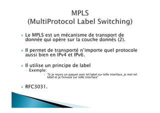 Le MPLS est un mécanisme de transport de
donnée qui opère sur la couche donnés (2).
Il permet de transporté n’importe quel protocole
aussi bien en IPv4 et IPv6.
Il utilise un principe de label
◦ Exemple:
"Si je reçois un paquet avec tel label sur telle interface, je met tel
label et je l'envoie sur telle interface"
RFC3031.
 