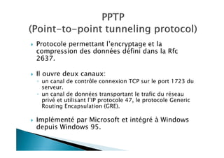 Protocole permettant l’encryptage et la
compression des données défini dans la Rfc
2637.
Il ouvre deux canaux:
◦ un canal de contrôle connexion TCP sur le port 1723 du
serveur.
◦ un canal de données transportant le trafic du réseau
privé et utilisant l’IP protocole 47, le protocole Generic
Routing Encapsulation (GRE).
Implémenté par Microsoft et intégré à Windows
depuis Windows 95.
 