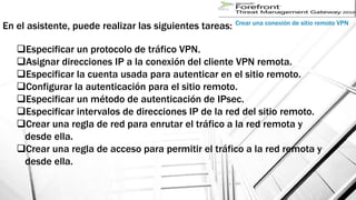 En el asistente, puede realizar las siguientes tareas:
Crear una conexión de sitio remoto VPN
Especificar un protocolo de tráfico VPN.
Asignar direcciones IP a la conexión del cliente VPN remota.
Especificar la cuenta usada para autenticar en el sitio remoto.
Configurar la autenticación para el sitio remoto.
Especificar un método de autenticación de IPsec.
Especificar intervalos de direcciones IP de la red del sitio remoto.
Crear una regla de red para enrutar el tráfico a la red remota y
desde ella.
Crear una regla de acceso para permitir el tráfico a la red remota y
desde ella.