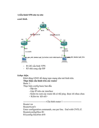 1.Cấu hình VPN site-to-site
a.mô hình.
- R1,R2 cấu hình VPN
- R3 nhà cung cấp ISP
b.thực hiện.
Khởi động GNS3 để dựng topo mạng như mô hình trên.
Thực hiện cấu hình trên các router
Bước 1 :
Thực hiện config basic ban đầu
- Đặt tên
- Gán IP trên các interface
- Kiểm tra xem các router đã có thể ping được tới nhau chưa
< Kiểm tra kết nối>
-------------------------------Cấu hình router 1 ------------------------
Router>en
Router#conf t
Enter configuration commands, one per line. End with CNTL/Z.
Router(config)#hos R1
R1(config-line)#int s0/0
 
