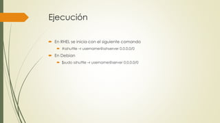 Ejecución
 En RHEL se inicia con el siguiente comando
 #sshuttle –r username@sshserver 0.0.0.0/0
 En Debian
 $sudo sshuttle –r username@server 0.0.0.0/0
 