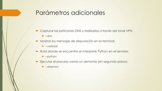 Parámetros adicionales
 Capturar las peticiones DNS y realizarlas a través del túnel VPN.
 --dns
 Mostrar los mensajes de depuración en la terminal.
 --verbose
 Ruta donde se encuentra el interprete Python en el servidor.
 --python
 Ejecutar el proceso como un demonio (en segundo plano).
 --daemon
 