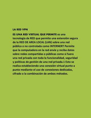 LA RED VPN
ES UNA RED VIRTUAL QUE PERMITE es una tecnología de RED que permite una extensión segura de la RED DE AREA LOCAL (LAN) sobre una red pública o no controlada como INTERNERT Permite que la computadora en la red envíe y reciba datos sobre redes compartidas o públicas como si fuera una red privada con toda la funcionalidad, seguridad y políticas de gestión de una red privada.1 Esto se realiza estableciendo una conexión virtual punto a punto mediante el uso de conexiones dedicadas, cifrado o la combinación de ambos métodos.