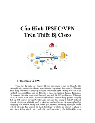 C u Hình IPSEC/VPN
Trên Thi t B Cisco
I. T ng Quan V VPN:
Trong th i i ngày nay, Internet ã phát tri n m nh v m t mô hình cho n
công ngh , áp ng các nhu c u c a ngư i s d ng. Internet ã ư c thi t k k t n i
nhi u m ng khác nhau và cho phép thông tin chuy n n ngư i s d ng m t cách t do
và nhanh chóng mà không xem xét n máy và m ng mà ngư i s d ng ó ang dùng.
làm ư c i u này ngư i ta s d ng m t máy tính c bi t g i là router k t n i
các LAN và WAN v i nhau. Các máy tính k t n i vào Internet thông qua nhà cung c p
d ch v (ISP-Internet Service Provider), c n m t giao th c chung là TCP/IP. i u mà
k thu t còn ti p t c ph i gi i quy t là năng l c truy n thông c a các m ng vi n thông
công c ng. V i Internet, nh ng d ch v như giáo d c t xa, mua hàng tr c tuy n, tư v n
y t , và r t nhi u i u khác ã tr thành hi n th c.Tuy nhiên, do Internet có ph m vi
toàn c u và không m t t ch c, chính ph c th nào qu n lý nên r t khó khăn trong
 