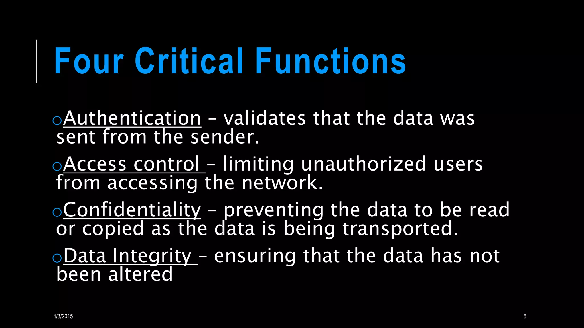 Four Critical Functions
oAuthentication – validates that the data was
sent from the sender.
oAccess control – limiting unauthorized users
from accessing the network.
oConfidentiality – preventing the data to be read
or copied as the data is being transported.
oData Integrity – ensuring that the data has not
been altered
4/3/2015 6
 