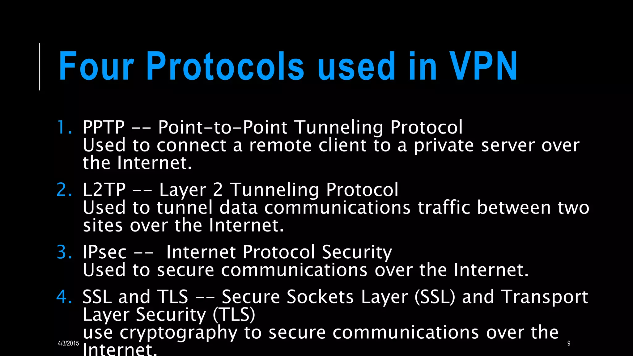 Four Protocols used in VPN
1. PPTP -- Point-to-Point Tunneling Protocol
Used to connect a remote client to a private server over
the Internet.
2. L2TP -- Layer 2 Tunneling Protocol
Used to tunnel data communications traffic between two
sites over the Internet.
3. IPsec -- Internet Protocol Security
Used to secure communications over the Internet.
4. SSL and TLS -- Secure Sockets Layer (SSL) and Transport
Layer Security (TLS)
use cryptography to secure communications over the4/3/2015 9
 