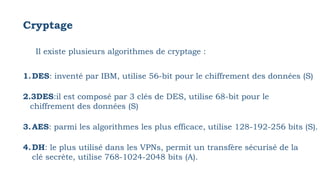 Cryptage
Il existe plusieurs algorithmes de cryptage :
1.DES: inventé par IBM, utilise 56-bit pour le chiffrement des données (S)
2.3DES:il est composé par 3 clés de DES, utilise 68-bit pour le
chiffrement des données (S)
3.AES: parmi les algorithmes les plus efficace, utilise 128-192-256 bits (S).
4.DH: le plus utilisé dans les VPNs, permit un transfère sécurisé de la
clé secrète, utilise 768-1024-2048 bits (A).
 