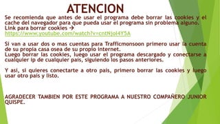 ATENCION
Se recomienda que antes de usar el programa debe borrar las cookies y el
cache del navegador para que pueda usar el programa sin problema alguno.
Link para borrar cookies 
https://www.youtube.com/watch?v=cntNjoI4Y5A
Si van a usar dos o mas cuentas para Trafficmonsoon primero usar la cuenta
de su propia casa osea de su propio internet.
Luego borrar las cookies, luego usar el programa descargado y conectarse a
cualquier ip de cualquier país, siguiendo los pasos anteriores.
Y así, si quieres conectarte a otro país, primero borrar las cookies y luego
usar otro país y listo.
AGRADECER TAMBIEN POR ESTE PROGRAMA A NUESTRO COMPAÑERO JUNIOR
QUISPE.
 