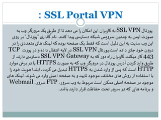 SSL Portal VPN:
‫تال‬‫ر‬‫پو‬SSL VPN‫به‬‫وب‬ ‫رگر‬‫و‬‫مر‬ ‫یک‬‫طریق‬ ‫از‬ ‫تا‬‫دهد‬ ‫می‬ ‫ا‬‫ر‬ ‫امکان‬ ‫این‬ ‫ان‬‫ر‬‫ب‬‫ر‬‫کا‬ ‫به‬
‫کنند‬‫پیدا‬‫ی‬ ‫دسترس‬ ‫شبکه‬ ‫یس‬‫و‬‫سر‬ ‫چندین‬ ‫به‬‫ایمن‬‫ت‬‫ر‬‫صو‬.‫ی‬‫گذار‬‫نام‬"‫تال‬‫ر‬‫پو‬"‫ی‬‫و‬‫ر‬ ‫بر‬
‫متعدد‬‫های‬ ‫لینک‬ ‫که‬‫بوده‬ ‫صفحه‬ ‫یک‬ ‫فقط‬ ‫که‬‫است‬ ‫دلیل‬ ‫این‬ ‫به‬ ‫سایت‬‫وب‬ ‫این‬‫در‬ ‫ا‬‫ر‬‫ی‬
‫است‬‫داده‬ ‫جای‬‫خود‬ ‫ن‬‫و‬‫در‬.‫تال‬‫ر‬‫پو‬SSL VPN‫ت‬‫ر‬‫پو‬ ‫در‬‫و‬‫داده‬ ‫انتقال‬ ‫الیه‬‫در‬TCP
443‫میکند‬‫کار‬.‫به‬ ‫که‬‫ر‬‫دو‬ ‫اه‬‫ر‬ ‫ان‬‫ر‬‫ب‬‫ر‬‫کا‬SSL VPN Gateway‫از‬‫ند‬‫ر‬‫دا‬‫ی‬ ‫دسترس‬
‫ت‬‫ر‬‫صو‬ ‫به‬ ‫که‬‫وب‬ ‫رگر‬‫و‬‫مر‬‫در‬ ‫تال‬‫ر‬‫پو‬ ‫س‬‫ر‬‫آد‬‫کردن‬‫د‬‫ر‬‫وا‬‫طریق‬HTTPS‫د‬‫ر‬‫موا‬‫برخی‬ ‫در‬ ‫یا‬
HTTP‫به‬ ‫شدن‬‫د‬‫ر‬‫وا‬ ‫از‬‫پس‬ ‫که‬ ‫است‬HTTPS‫ا‬‫ر‬‫خود‬ ‫هویت‬ ‫ابتدا‬،‫گردد‬ ‫می‬‫تبدیل‬
‫شوند‬ ‫می‬‫د‬‫ر‬‫وا‬‫اصلی‬ ‫صفحه‬ ‫به‬ ‫و‬ ‫تایید‬ ‫موجود‬‫مختلف‬‫های‬ ‫ش‬‫و‬‫ر‬ ‫از‬‫استفاده‬ ‫با‬.‫ل‬‫های‬ ‫ینک‬
،‫ر‬‫و‬‫سر‬‫وب‬ ‫به‬ ‫مربوط‬‫است‬‫ممکن‬‫اصلی‬ ‫صفحه‬‫در‬ ‫موجود‬FTP،‫ر‬‫و‬‫سر‬Webmail
‫باشد‬‫ند‬‫ر‬‫دا‬ ‫ار‬‫ر‬‫ق‬ ‫حفاظت‬ ‫تحت‬ ‫ر‬‫و‬‫سر‬ ‫در‬ ‫که‬‫هایی‬ ‫برنامه‬ ‫و‬.
 