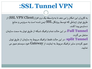 SSL Tunnel VPN:
‫به‬‫نرم‬ ‫یک‬‫واسطه‬ ‫به‬ ‫تا‬‫دهد‬ ‫می‬ ‫ا‬‫ر‬ ‫امکان‬‫این‬ ‫ان‬‫ر‬‫ب‬‫ر‬‫کا‬‫ار‬‫ز‬‫اف‬(SSL VPN Client)‫از‬
‫تکل‬‫و‬‫پر‬ ‫توسط‬ ‫که‬‫تباطی‬‫ر‬‫ا‬ ‫تونل‬‫طریق‬SSL‫منابع‬‫و‬ ‫یس‬‫و‬‫سر‬ ‫به‬ ‫است‬‫شده‬‫ایمن‬
‫کنند‬ ‫پیدا‬‫ی‬ ‫دسترس‬.
Full Tunnel:‫ز‬‫سا‬‫سمت‬ ‫به‬ ‫تونل‬‫طریق‬ ‫از‬ ‫شبکه‬ ‫افیک‬‫ر‬‫ت‬‫تمام‬ ‫حالت‬ ‫این‬‫در‬‫مان‬
‫گردد‬‫می‬ ‫منتفل‬.
split Tunnel:‫تونل‬‫طریق‬ ‫از‬ ‫مان‬‫ز‬‫سا‬ ‫به‬ ‫مربوط‬ ‫افیک‬‫ر‬‫ت‬ ‫فقط‬ ‫حالت‬‫این‬ ‫در‬
‫از‬‫اینترنت‬‫به‬ ‫مربوط‬ ‫افیک‬‫ر‬‫ت‬ ‫سایر‬ ‫و‬‫کرده‬ ‫ر‬‫عبو‬Gateway‫می‬ ‫ر‬‫عبو‬ ‫سیستم‬‫خود‬
‫نمایید‬.
 